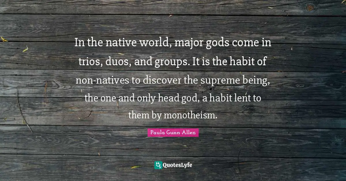 In the native world, major gods come in trios, duos, and groups. It is the habit of non-natives to discover the supreme being, the one and only head god, a habit lent to them by monotheism.