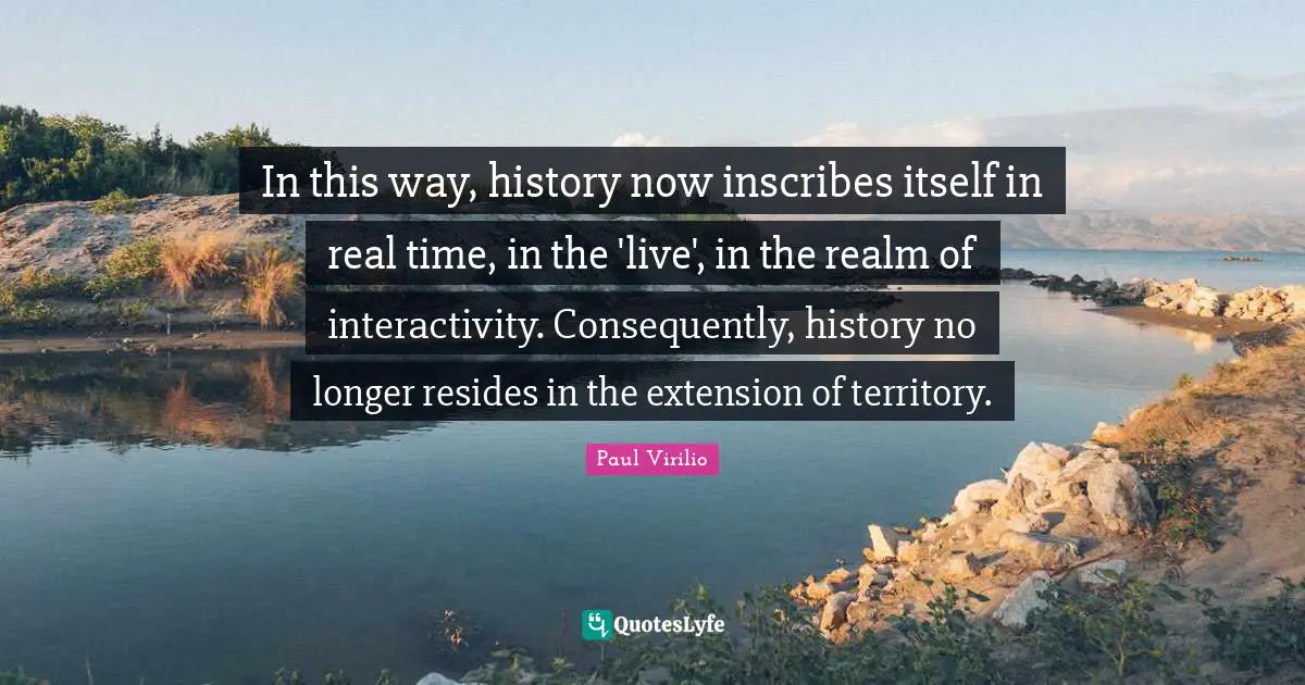 In this way, history now inscribes itself in real time, in the 'live', in the realm of interactivity. Consequently, history no longer resides in the extension of territory.