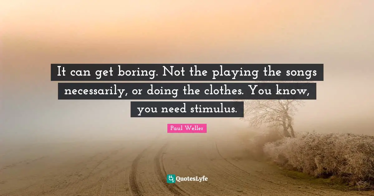 It can get boring. Not the playing the songs necessarily, or doing the clothes. You know, you need stimulus.