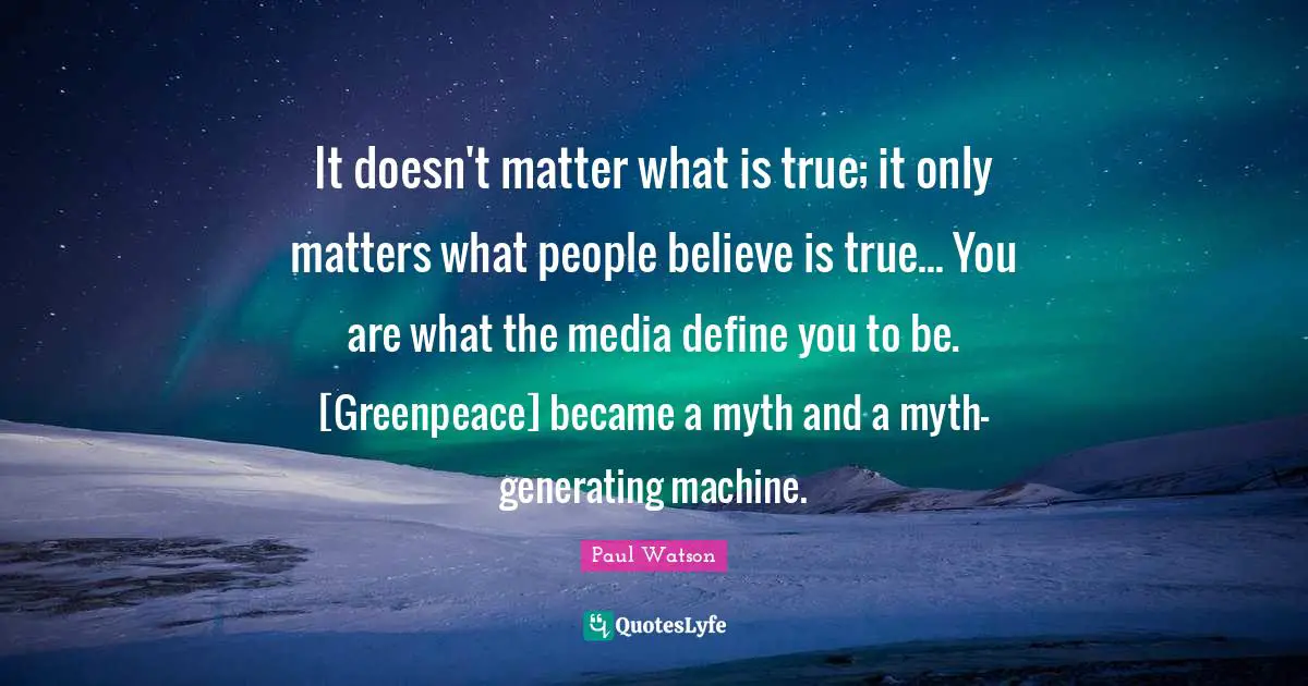 It doesn't matter what is true; it only matters what people believe is true... You are what the media define you to be. [Greenpeace] became a myth and a myth-generating machine.