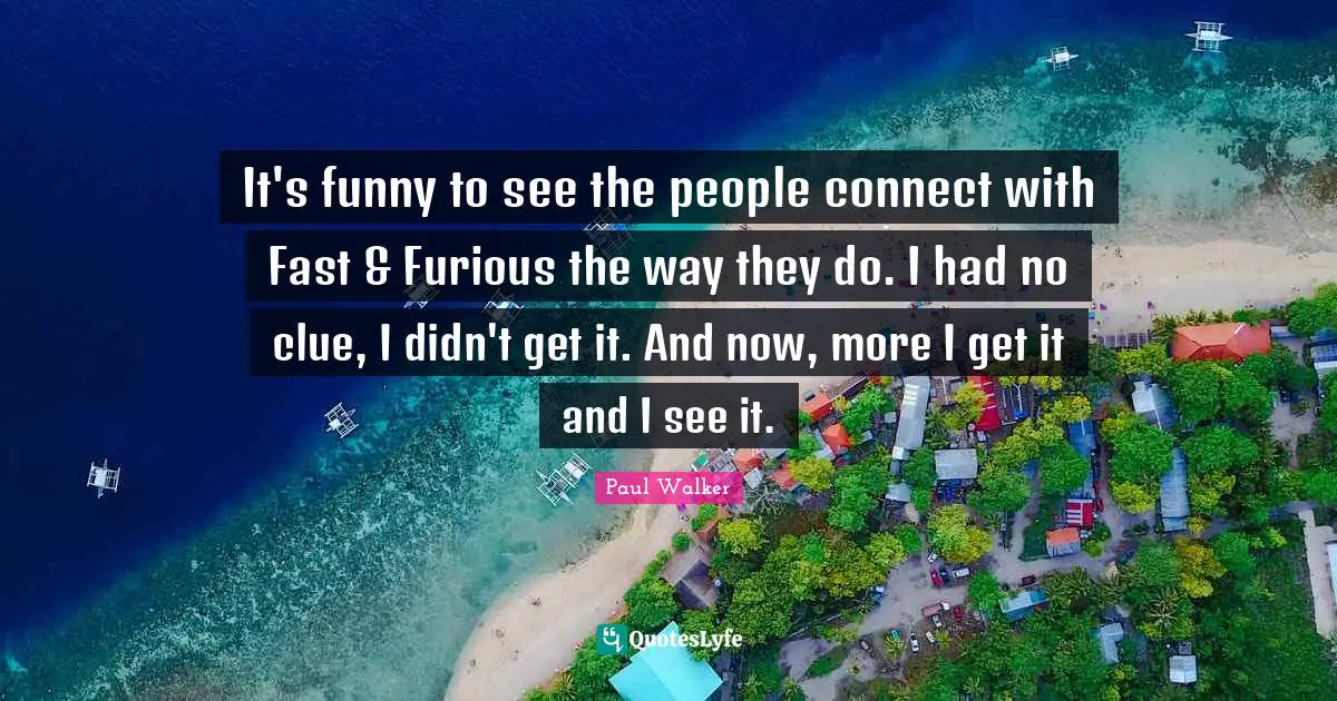 Clue Quotes: "It's funny to see the people connect with Fast & Furious the way they do. I had no clue, I didn't get it. And now, more I get it and I see it."