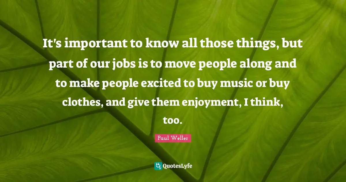 It's important to know all those things, but part of our jobs is to move people along and to make people excited to buy music or buy clothes, and give them enjoyment, I think, too.