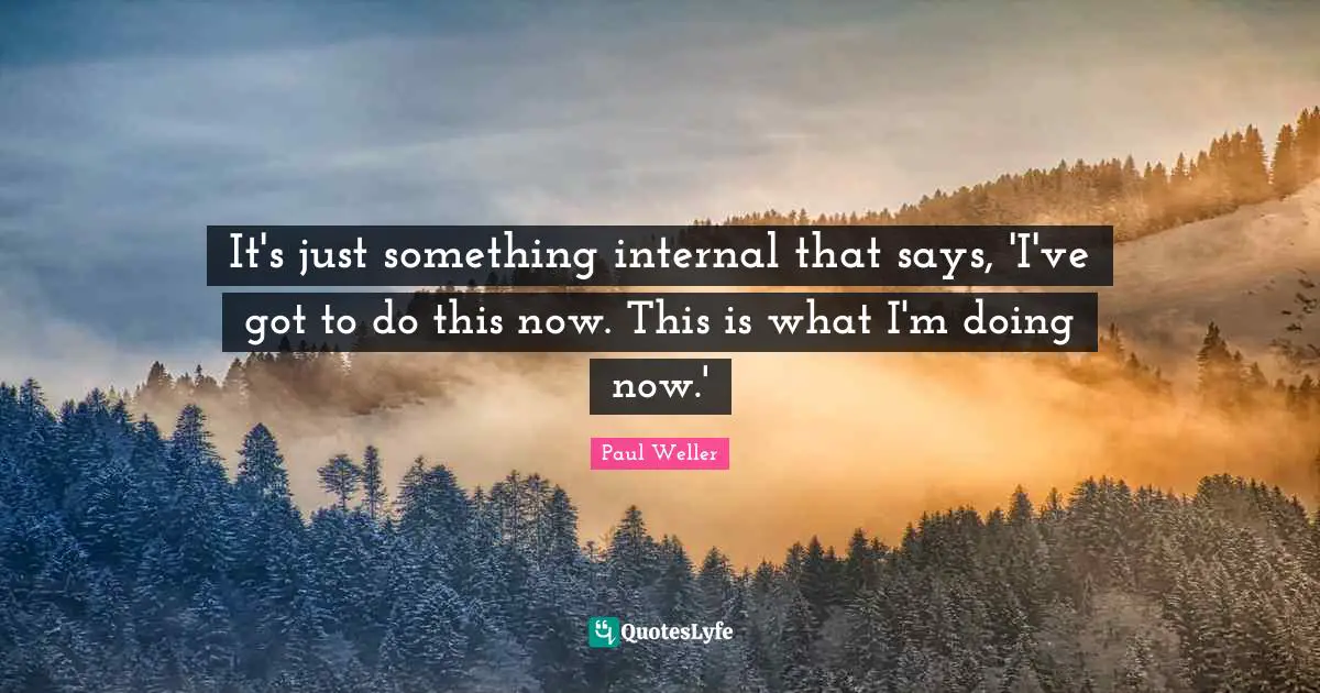 It's just something internal that says, 'I've got to do this now. This is what I'm doing now.'