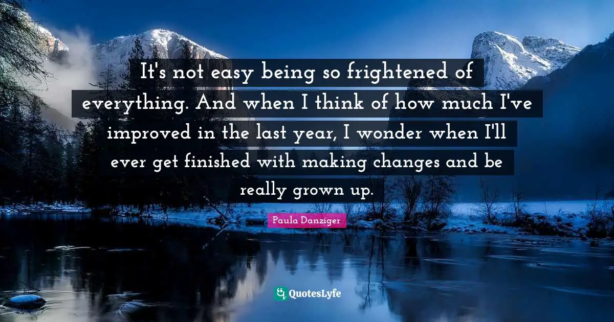 It's not easy being so frightened of everything. And when I think of how much I've improved in the last year, I wonder when I'll ever get finished with making changes and be really grown up.