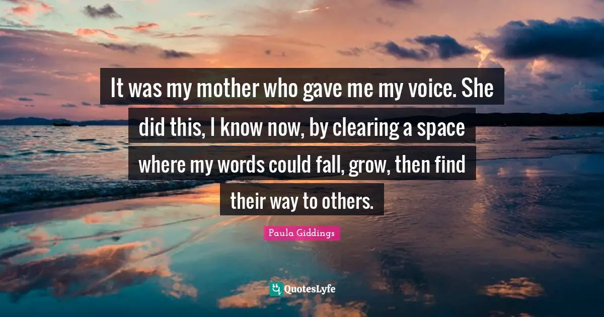 It was my mother who gave me my voice. She did this, I know now, by clearing a space where my words could fall, grow, then find their way to others.
