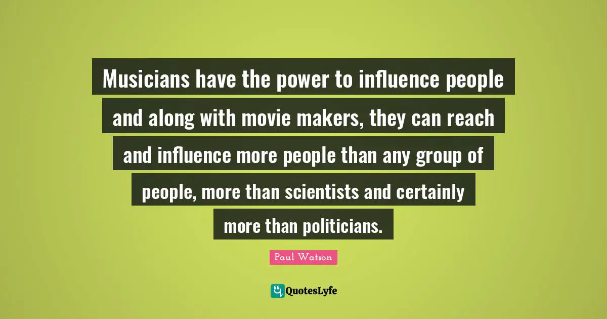Musicians have the power to influence people and along with movie makers, they can reach and influence more people than any group of people, more than scientists and certainly more than politicians.
