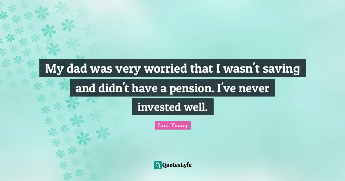 My dad was very worried that I wasn't saving and didn't have a pension. I've never invested well.