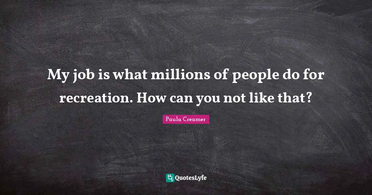My job is what millions of people do for recreation. How can you not like that?