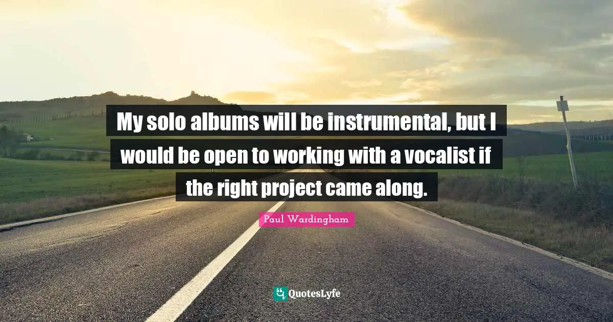 My solo albums will be instrumental, but I would be open to working with a vocalist if the right project came along.