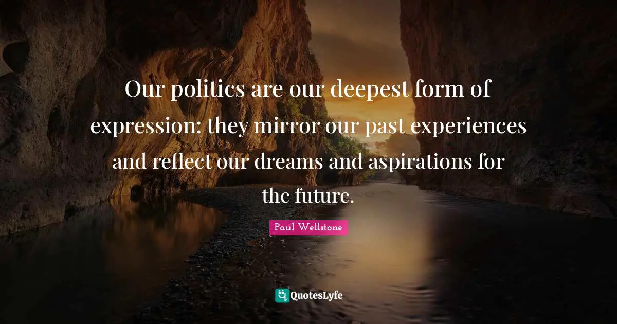 Paul Wellstone Quotes: "Our politics are our deepest form of expression: they mirror our past experiences and reflect our dreams and aspirations for the future."