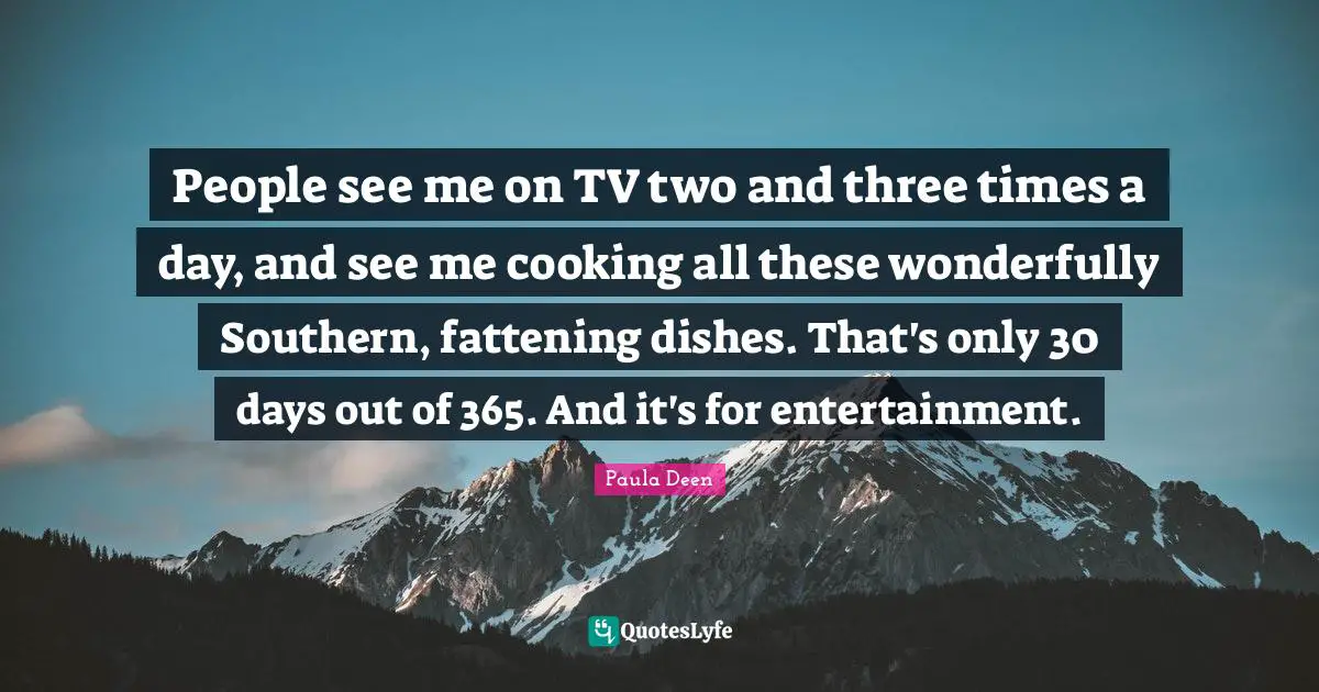 People see me on TV two and three times a day, and see me cooking all these wonderfully Southern, fattening dishes. That's only 30 days out of 365. And it's for entertainment.