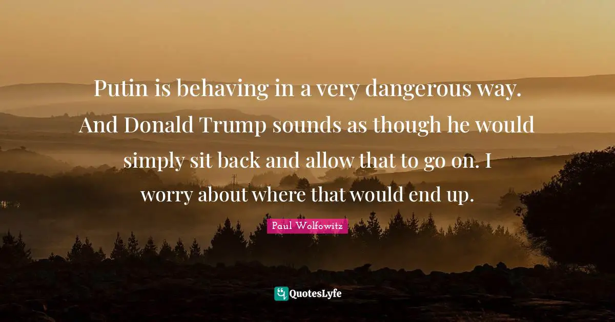 Putin is behaving in a very dangerous way. And Donald Trump sounds as though he would simply sit back and allow that to go on. I worry about where that would end up.
