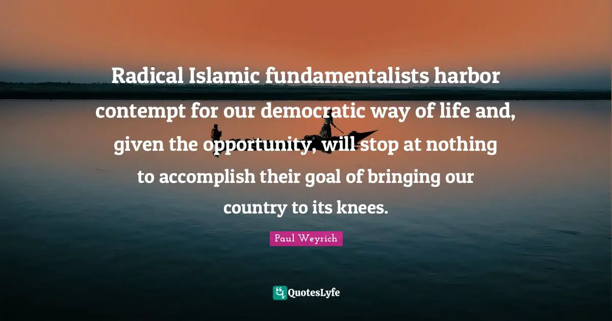 Radical Islamic fundamentalists harbor contempt for our democratic way of life and, given the opportunity, will stop at nothing to accomplish their goal of bringing our country to its knees.