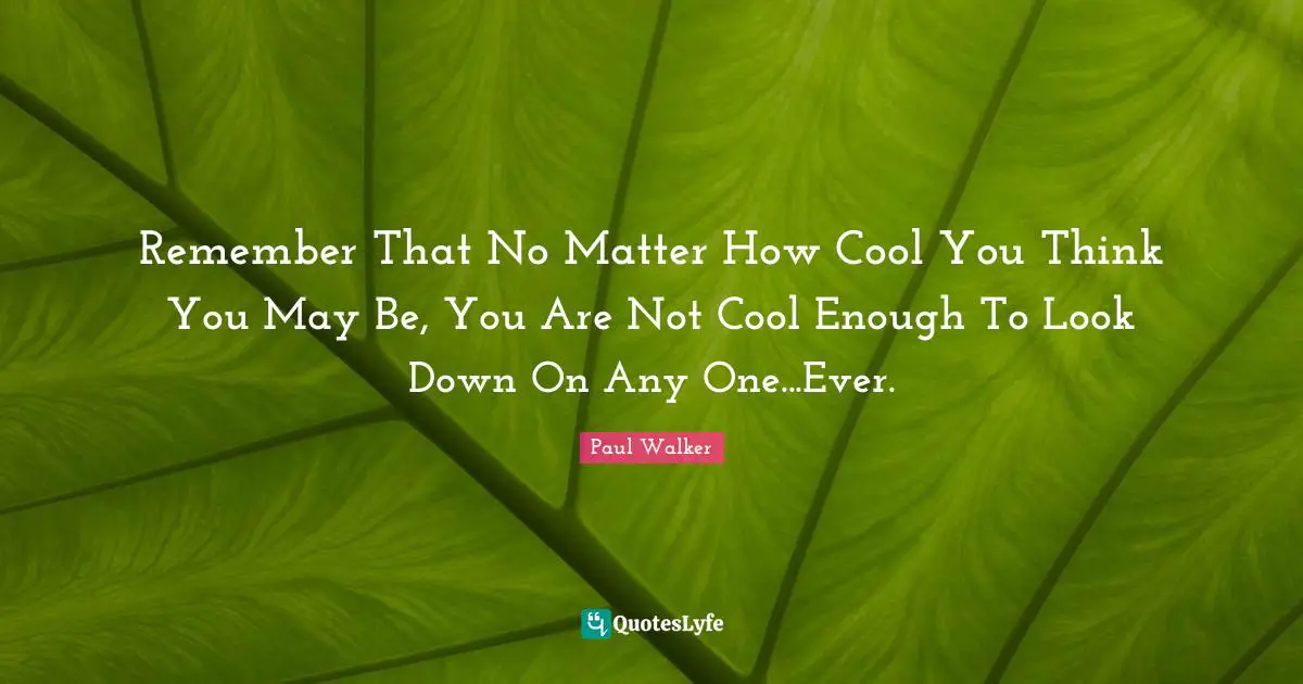 Remember That No Matter How Cool You Think You May Be, You Are Not Cool Enough To Look Down On Any One...Ever.