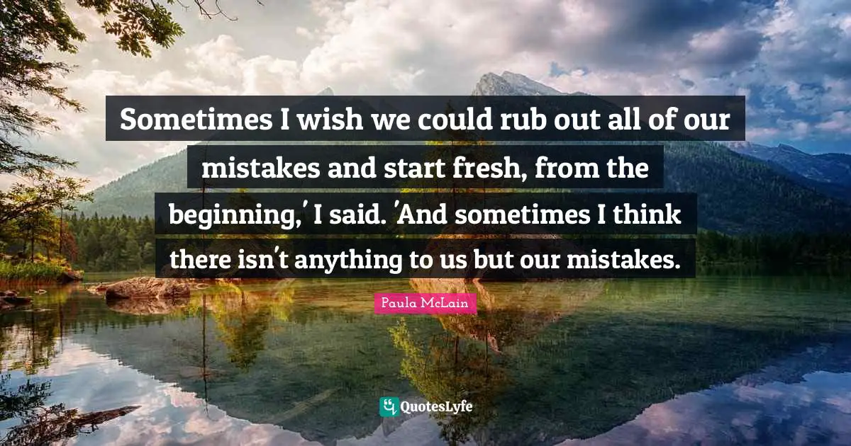 Sometimes I wish we could rub out all of our mistakes and start fresh, from the beginning,' I said. 'And sometimes I think there isn't anything to us but our mistakes.