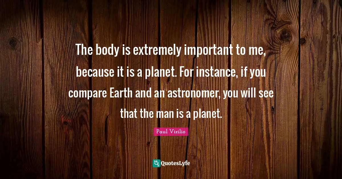 The body is extremely important to me, because it is a planet. For instance, if you compare Earth and an astronomer, you will see that the man is a planet.
