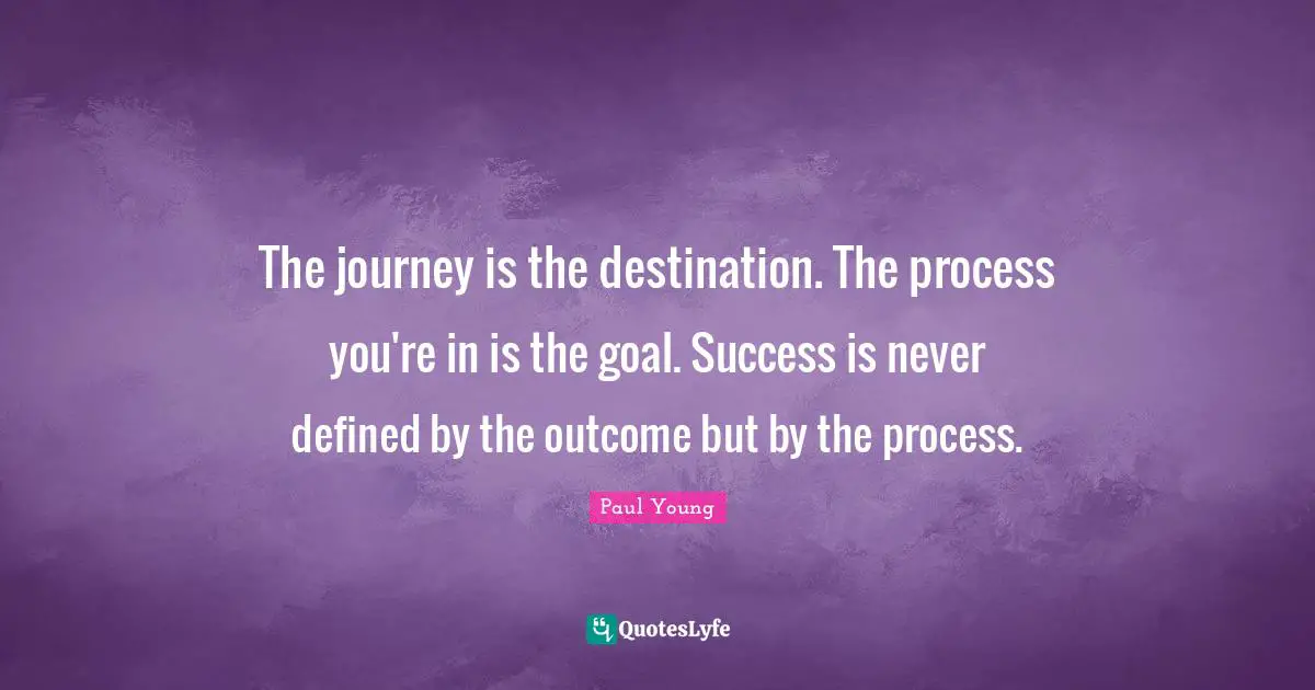 The journey is the destination. The process you're in is the goal. Success is never defined by the outcome but by the process.