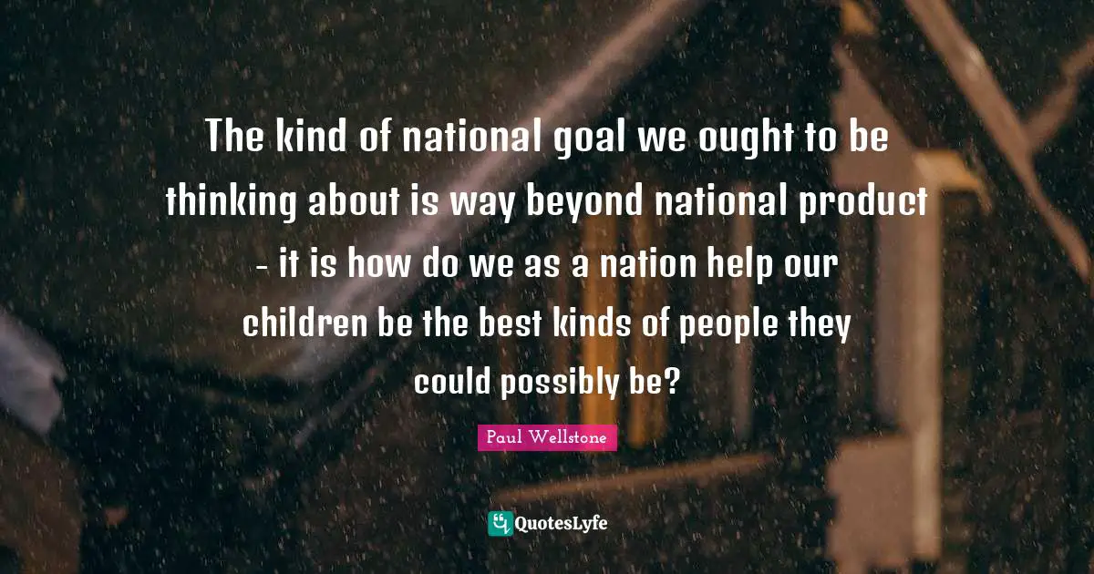 Paul Wellstone Quotes: "The kind of national goal we ought to be thinking about is way beyond national product - it is how do we as a nation help our children be the best kinds of people they could possibly be?"