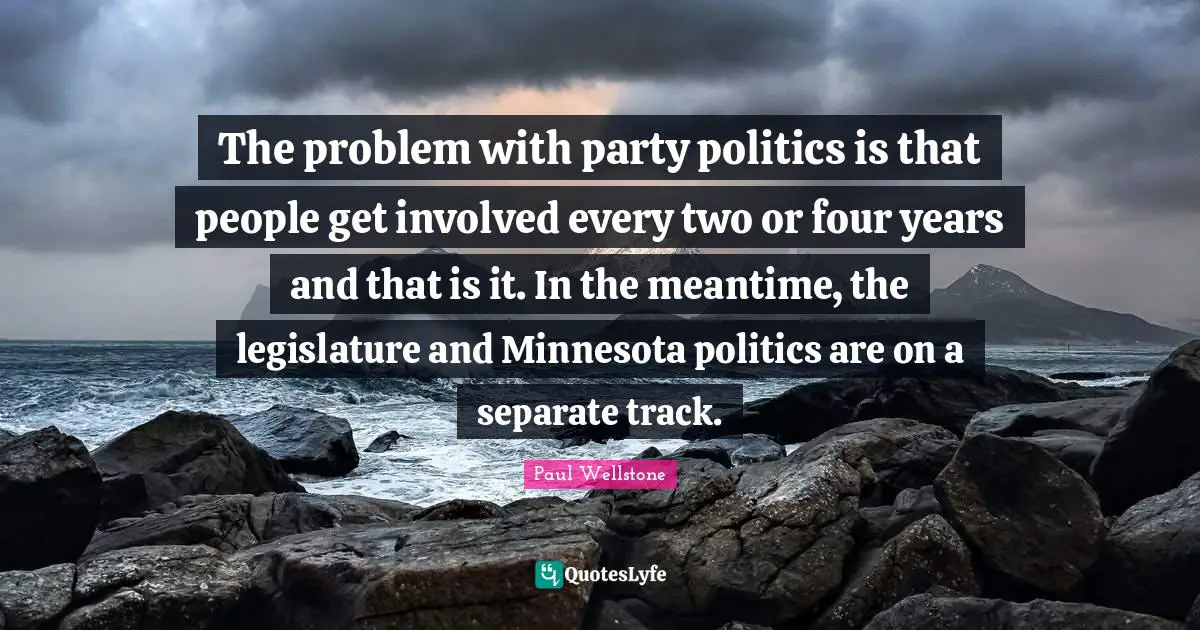 Paul Wellstone Quotes: "The problem with party politics is that people get involved every two or four years and that is it. In the meantime, the legislature and Minnesota politics are on a separate track."