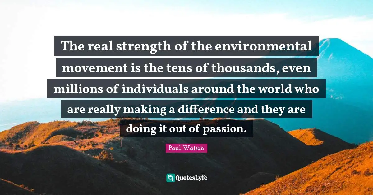 The real strength of the environmental movement is the tens of thousands, even millions of individuals around the world who are really making a difference and they are doing it out of passion.
