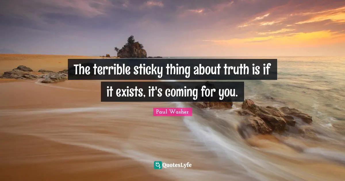 The terrible sticky thing about truth is if it exists, it's coming for you.
