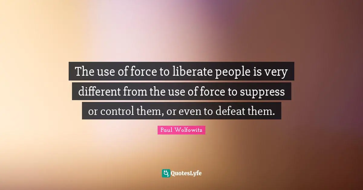 The use of force to liberate people is very different from the use of force to suppress or control them, or even to defeat them.