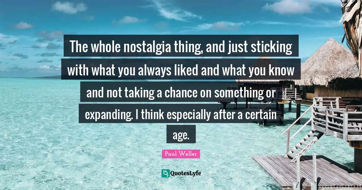 The whole nostalgia thing, and just sticking with what you always liked and what you know and not taking a chance on something or expanding. I think especially after a certain age.