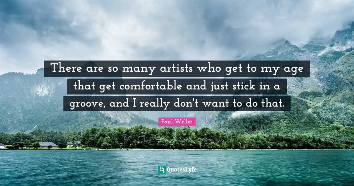 There are so many artists who get to my age that get comfortable and just stick in a groove, and I really don't want to do that.