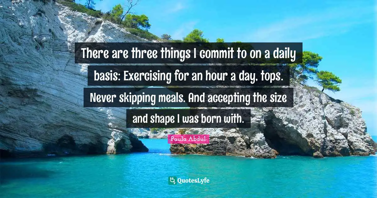There are three things I commit to on a daily basis: Exercising for an hour a day, tops. Never skipping meals. And accepting the size and shape I was born with.