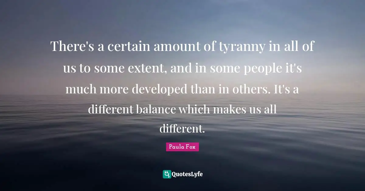 There's a certain amount of tyranny in all of us to some extent, and in some people it's much more developed than in others. It's a different balance which makes us all different.