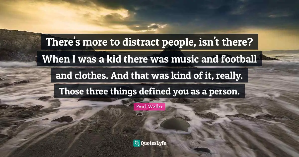 There's more to distract people, isn't there? When I was a kid there was music and football and clothes. And that was kind of it, really. Those three things defined you as a person.