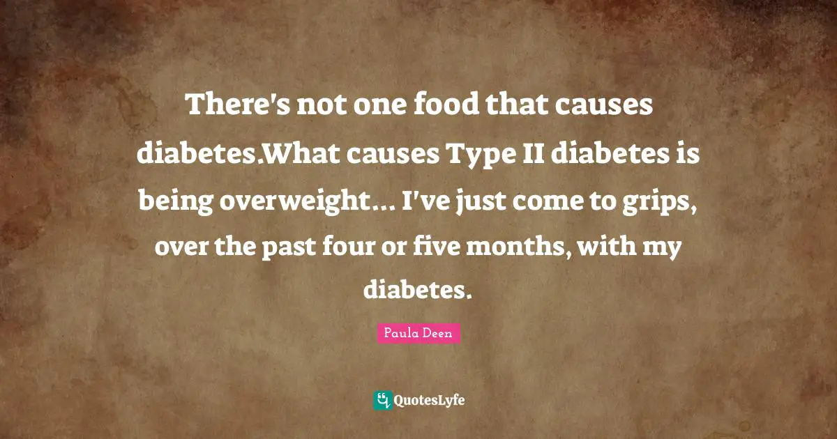 There's not one food that causes diabetes.What causes Type II diabetes is being overweight... I've just come to grips, over the past four or five months, with my diabetes.