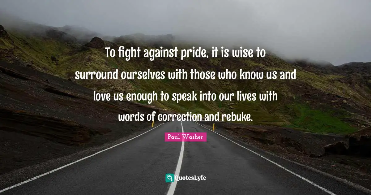 To fight against pride, it is wise to surround ourselves with those who know us and love us enough to speak into our lives with words of correction and rebuke.
