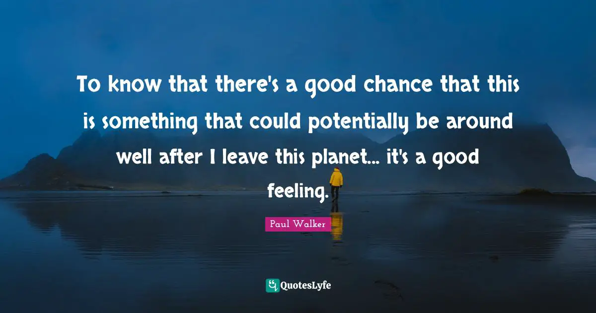 To know that there's a good chance that this is something that could potentially be around well after I leave this planet... it's a good feeling.