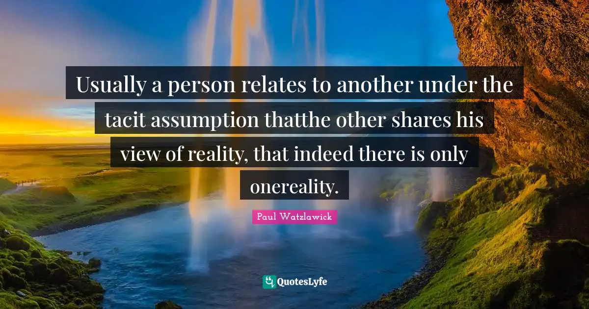 Paul Watzlawick Quotes: "Usually a person relates to another under the tacit assumption thatthe other shares his view of reality, that indeed there is only onereality."