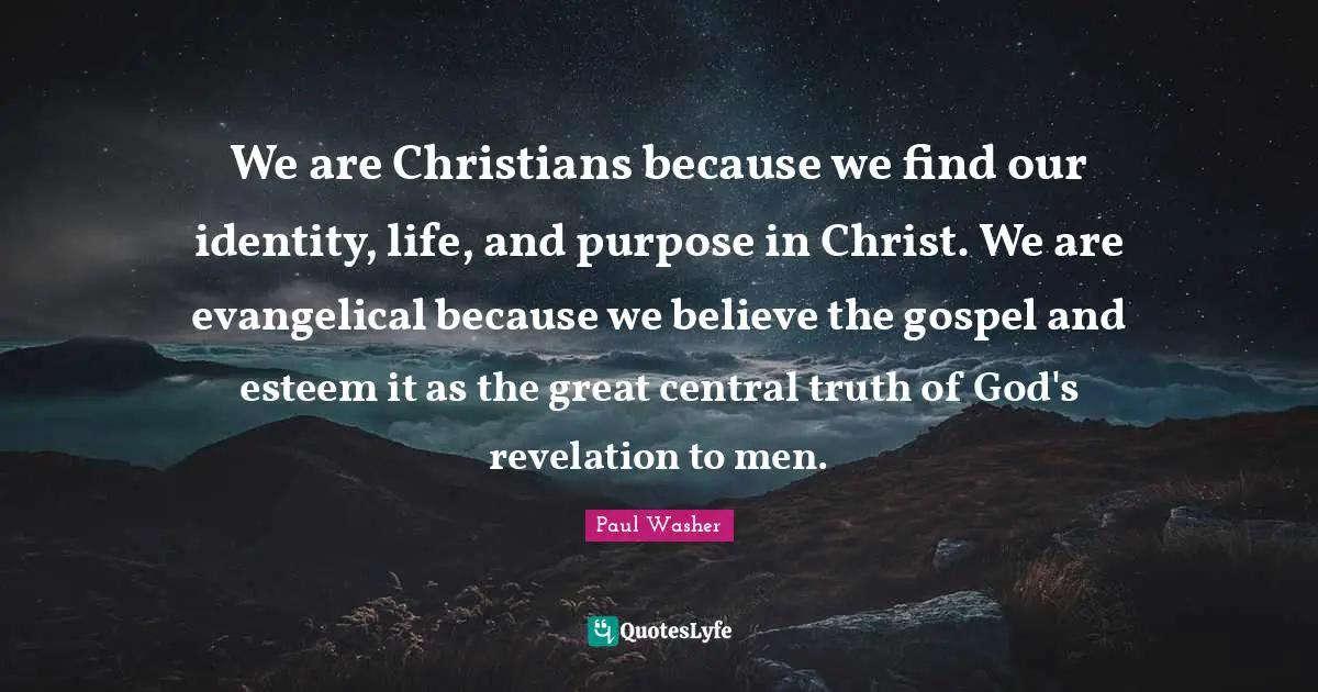 We are Christians because we find our identity, life, and purpose in Christ. We are evangelical because we believe the gospel and esteem it as the great central truth of God's revelation to men.