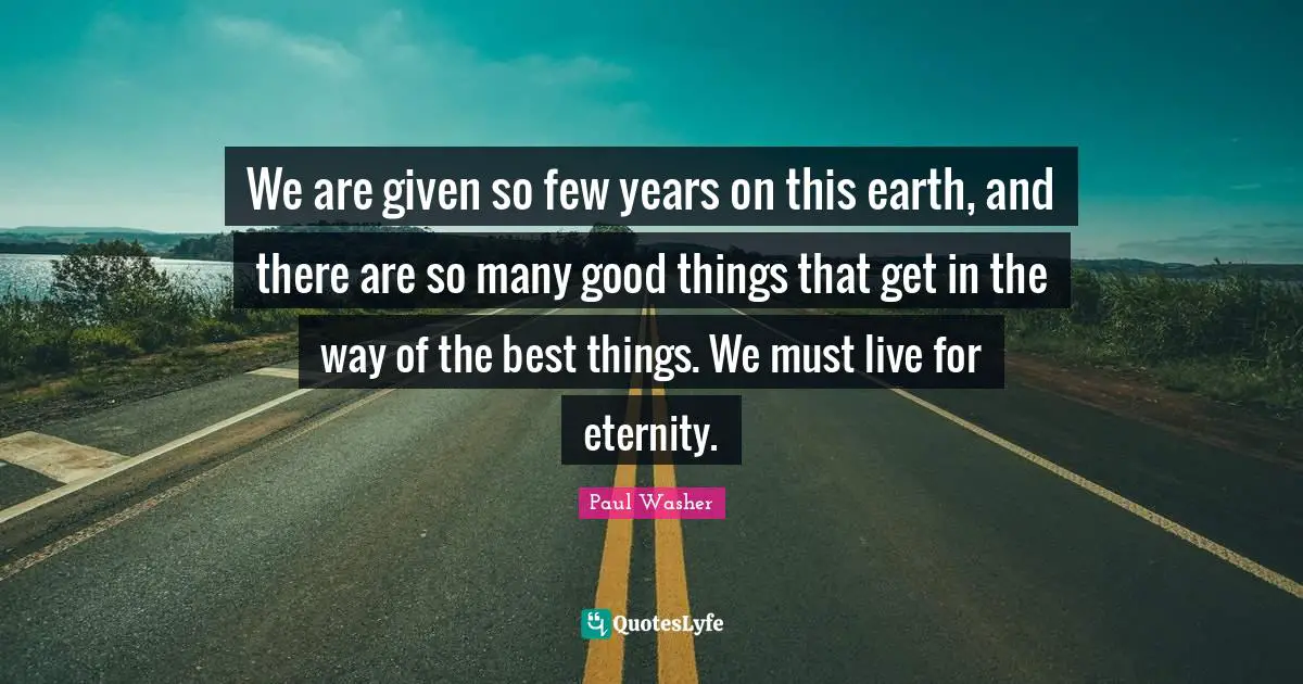 We are given so few years on this earth, and there are so many good things that get in the way of the best things. We must live for eternity.