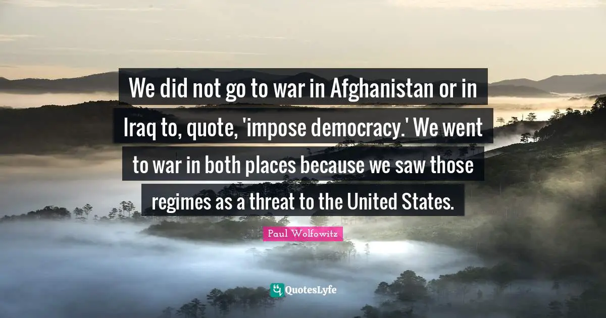 We did not go to war in Afghanistan or in Iraq to, quote, 'impose democracy.' We went to war in both places because we saw those regimes as a threat to the United States.