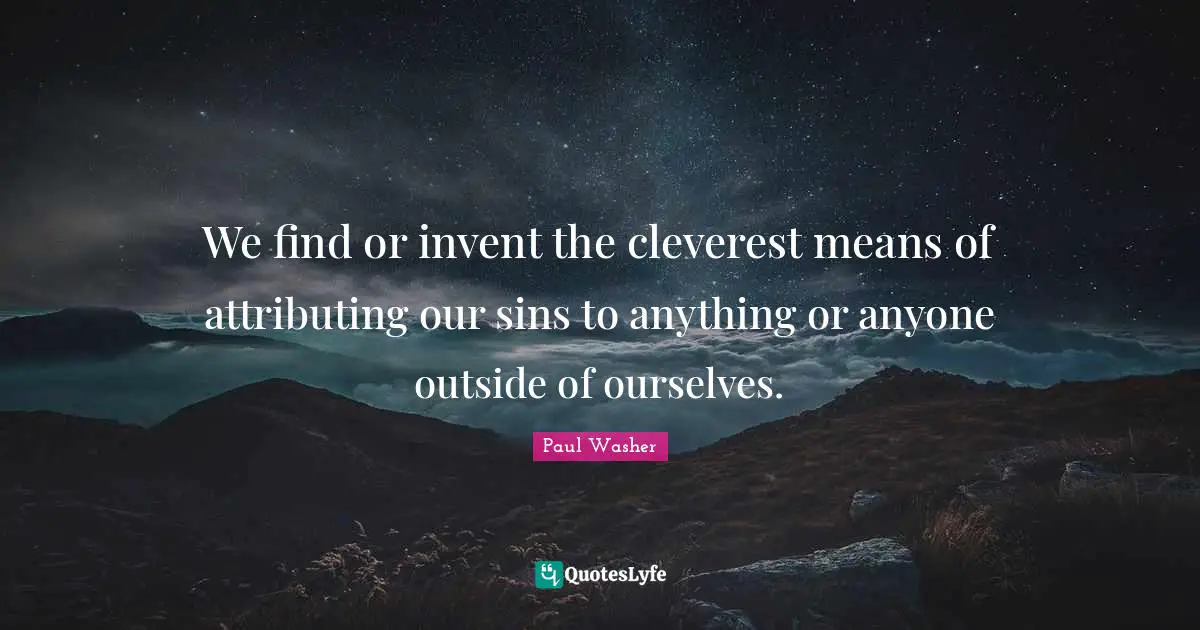 We find or invent the cleverest means of attributing our sins to anything or anyone outside of ourselves.