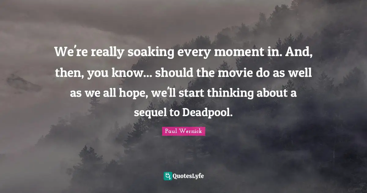 We're really soaking every moment in. And, then, you know... should the movie do as well as we all hope, we'll start thinking about a sequel to Deadpool.