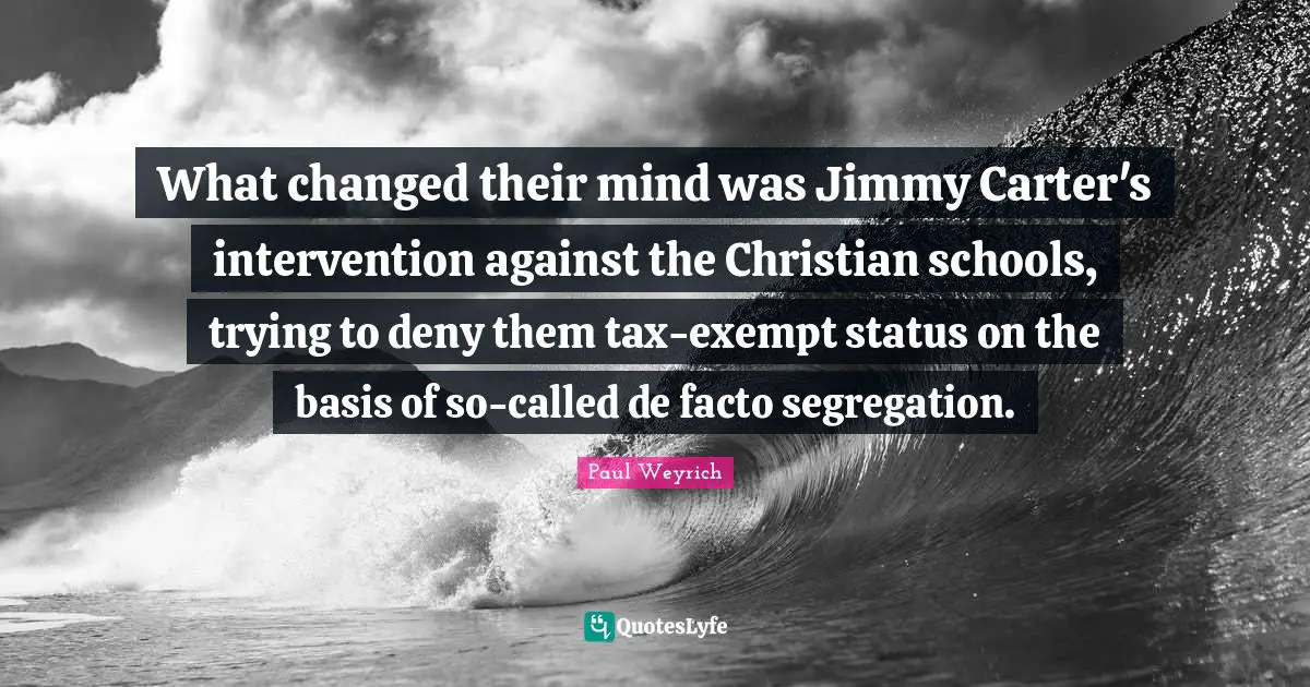 Carter Quotes: "What changed their mind was Jimmy Carter's intervention against the Christian schools, trying to deny them tax-exempt status on the basis of so-called de facto segregation."
