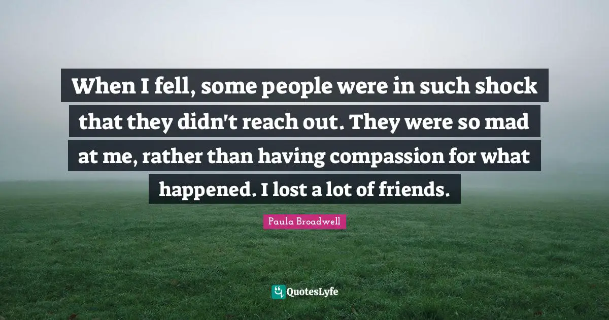 When I fell, some people were in such shock that they didn't reach out. They were so mad at me, rather than having compassion for what happened. I lost a lot of friends.