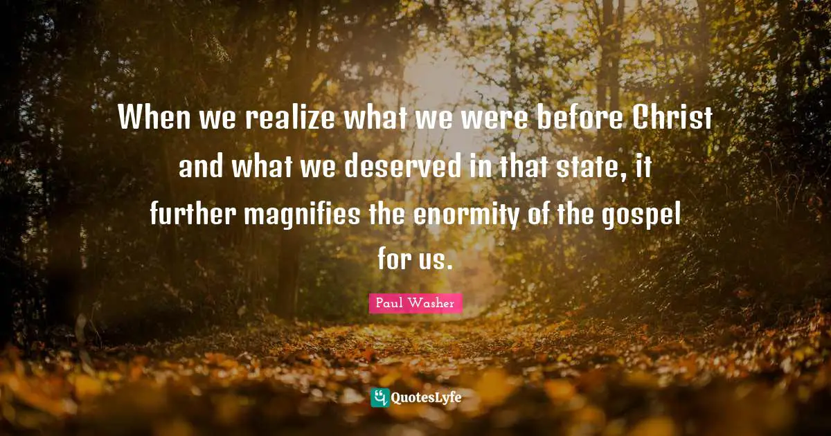 When we realize what we were before Christ and what we deserved in that state, it further magnifies the enormity of the gospel for us.