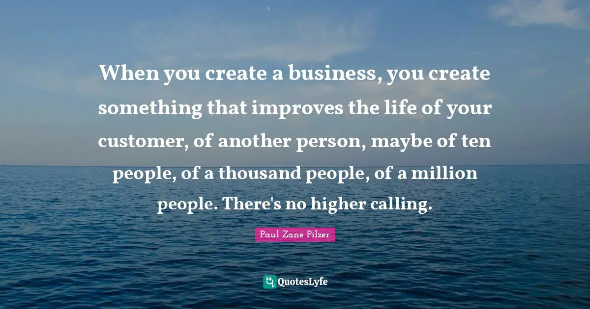 When you create a business, you create something that improves the life of your customer, of another person, maybe of ten people, of a thousand people, of a million people. There's no higher calling.