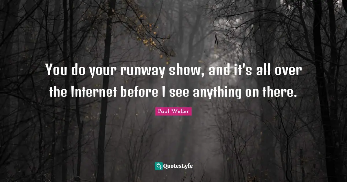 You do your runway show, and it's all over the Internet before I see anything on there.