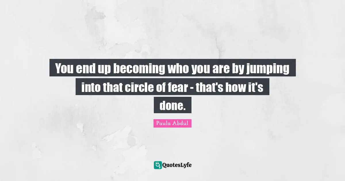 You end up becoming who you are by jumping into that circle of fear - that's how it's done.