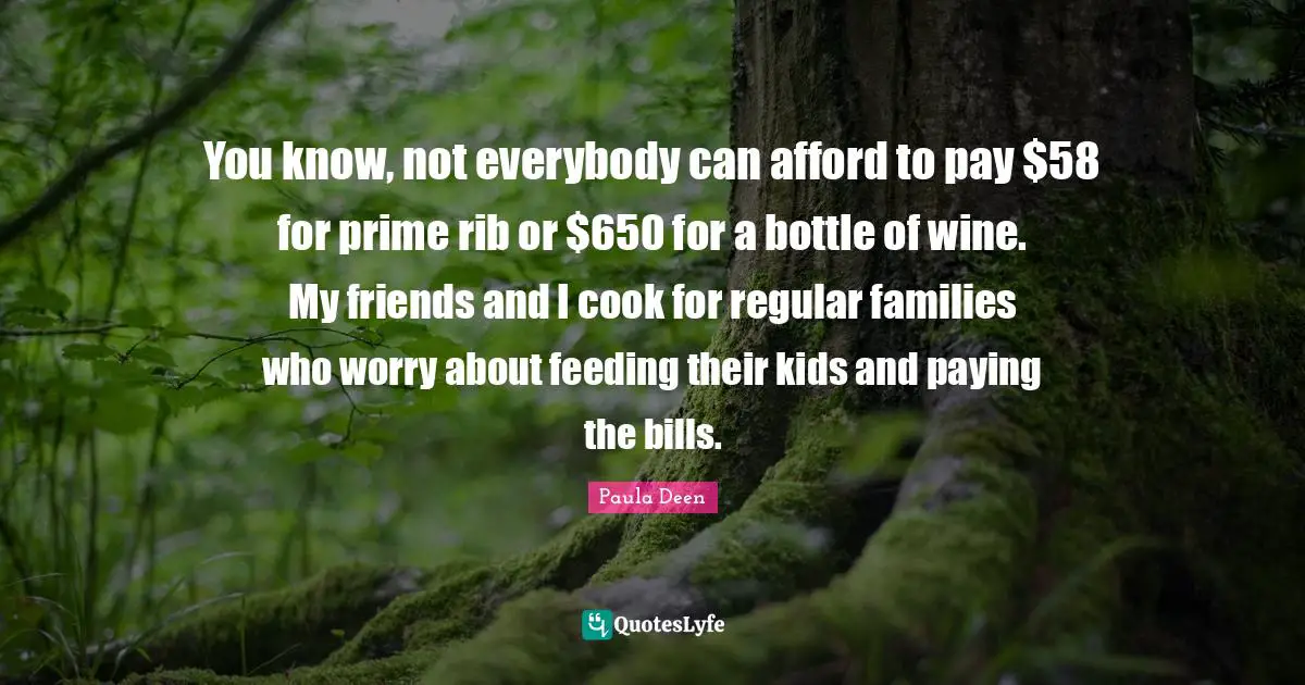 You know, not everybody can afford to pay $58 for prime rib or $650 for a bottle of wine. My friends and I cook for regular families who worry about feeding their kids and paying the bills.
