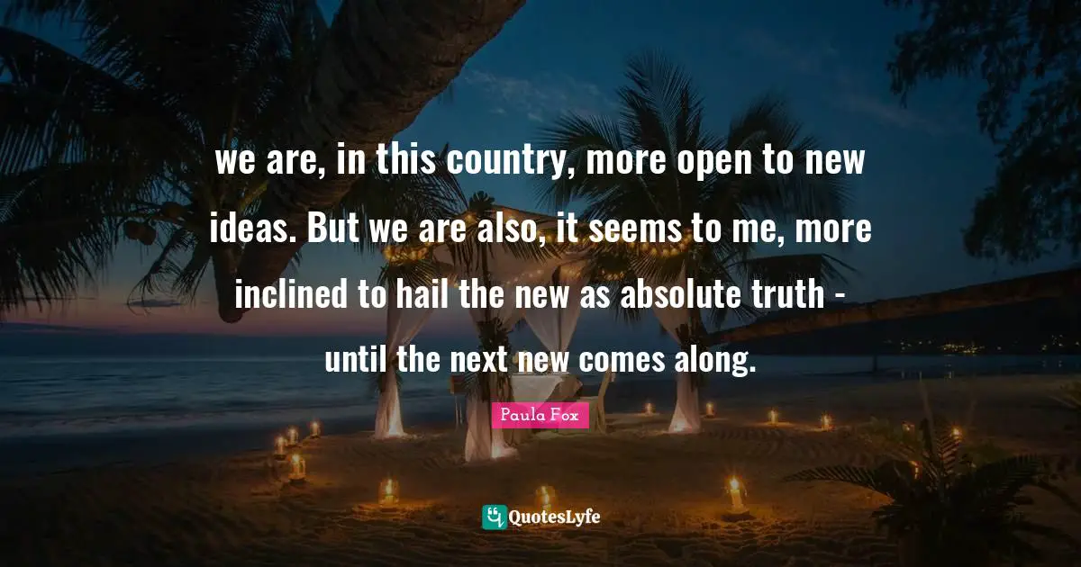 we are, in this country, more open to new ideas. But we are also, it seems to me, more inclined to hail the new as absolute truth - until the next new comes along.