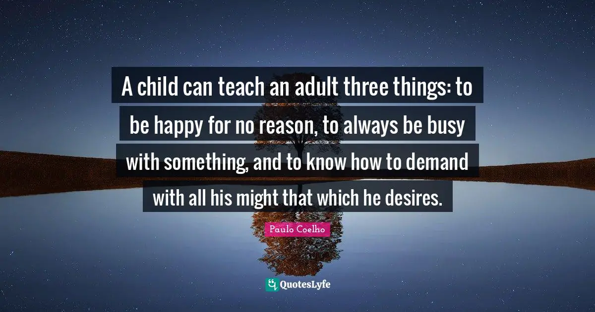 Paulo Coelho Quotes: "A child can teach an adult three things: to be happy for no reason, to always be busy with something, and to know how to demand with all his might that which he desires."