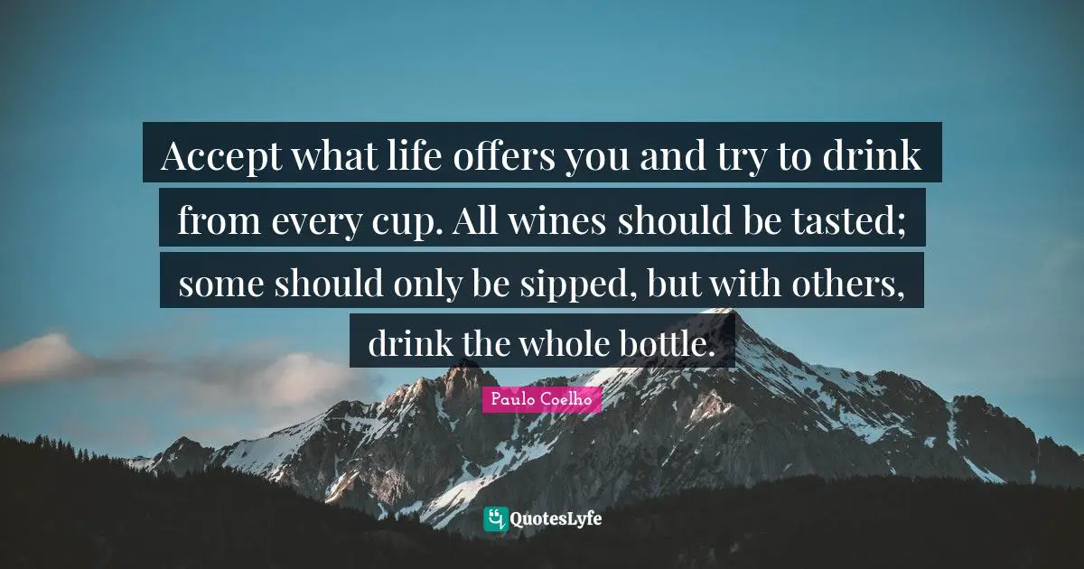 Paulo Coelho Quotes: "Accept what life offers you and try to drink from every cup. All wines should be tasted; some should only be sipped, but with others, drink the whole bottle."
